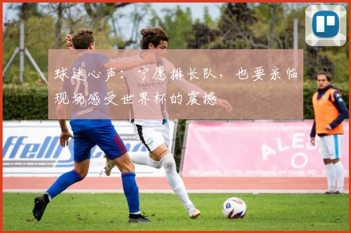 球迷心声：宁愿排长队，也要亲临现场感受世界杯的震撼