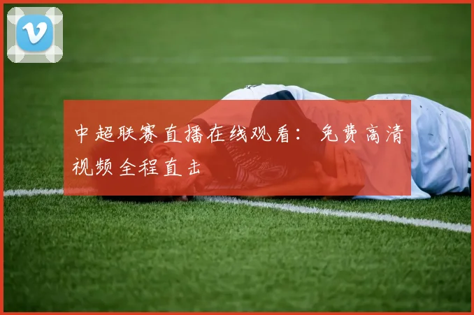 中超联赛直播在线观看：免费高清视频全程直击