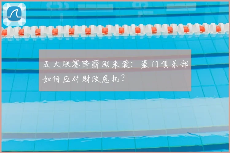 五大联赛降薪潮来袭：豪门俱乐部如何应对财政危机？